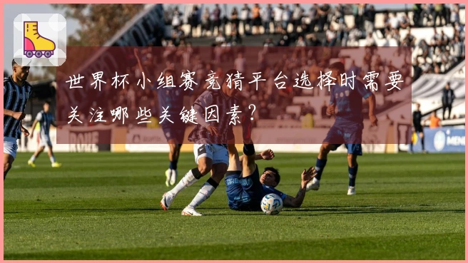 世界杯小组赛竞猜平台选择时需要关注哪些关键因素？